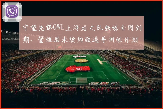 守望先锋OWL上海龙之队教练合同到期,管理层未续约致选手训练计划搁置
