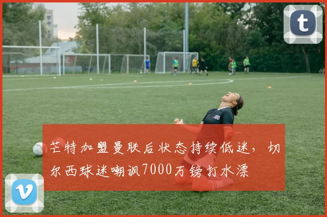 芒特加盟曼联后状态持续低迷,切尔西球迷嘲讽7000万镑打水漂