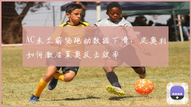 AC米兰前场跑动数据下滑，皮奥利如何激活莱奥反击效率