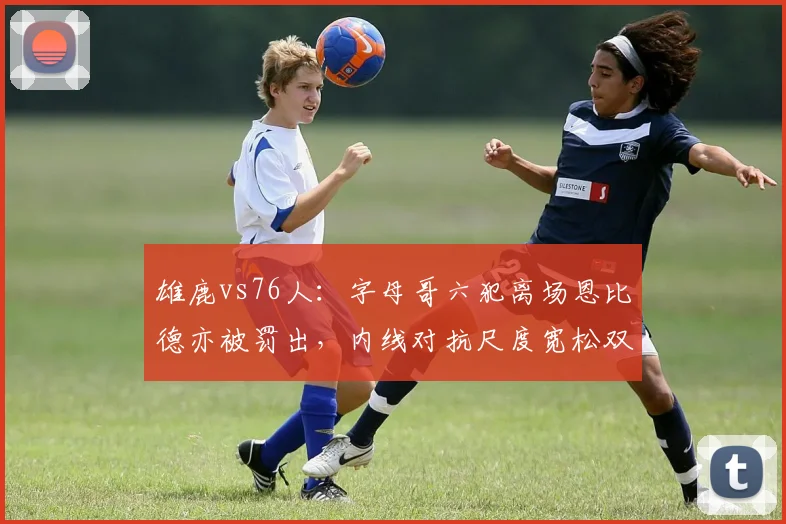 雄鹿vs76人:字母哥六犯离场恩比德亦被罚出,内线对抗尺度宽松双方核心同归
